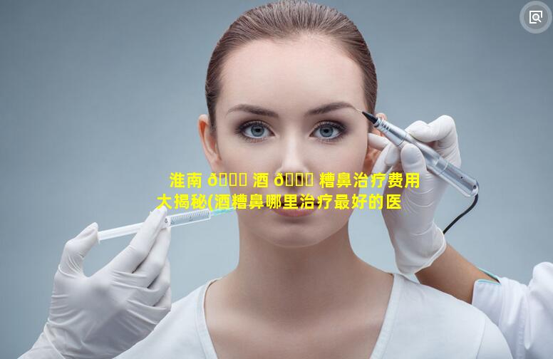 淮南 🕊 酒 💐 糟鼻治疗费用大揭秘(酒糟鼻哪里治疗最好的医院)